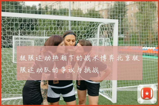 极限运动热潮下的战术博弈北京极限运动队的争议与挑战