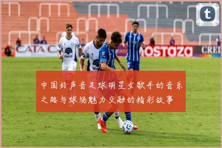 中国好声音足球明星女歌手的音乐之路与球场魅力交融的精彩故事