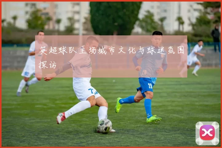 英超球队主场城市文化与球迷氛围探访